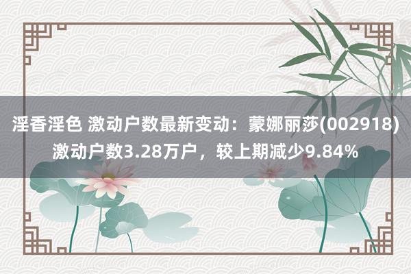 淫香淫色 激动户数最新变动：蒙娜丽莎(002918)激动户数3.28万户，较上期减少9.84%