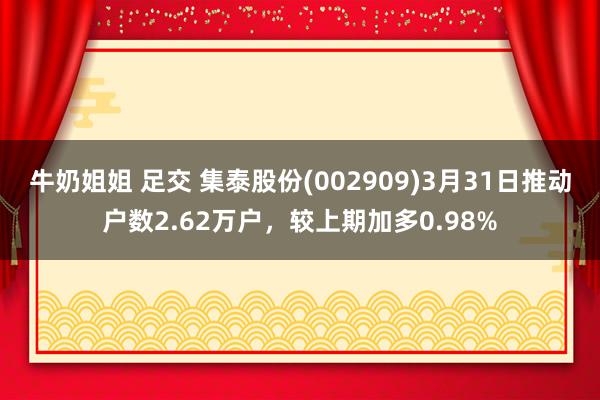 牛奶姐姐 足交 集泰股份(002909)3月31日推动户数2.62万户，较上期加多0.98%