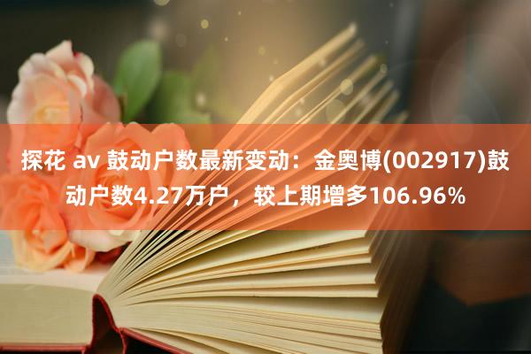 探花 av 鼓动户数最新变动：金奥博(002917)鼓动户数4.27万户，较上期增多106.96%