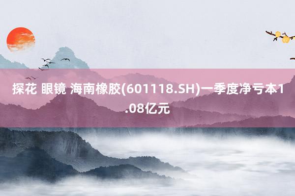 探花 眼镜 海南橡胶(601118.SH)一季度净亏本1.08亿元