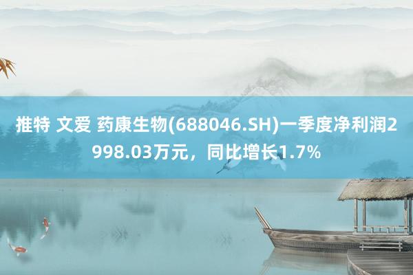推特 文爱 药康生物(688046.SH)一季度净利润2998.03万元，同比增长1.7%