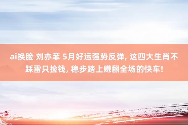 ai换脸 刘亦菲 5月好运强势反弹， 这四大生肖不踩雷只捡钱， 稳步踏上赚翻全场的快车!