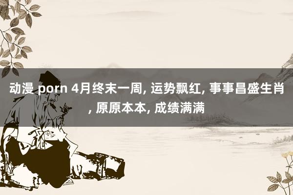 动漫 porn 4月终末一周， 运势飘红， 事事昌盛生肖， 原原本本， 成绩满满