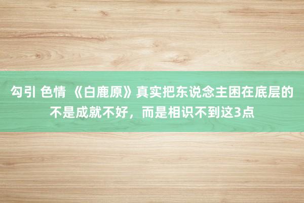 勾引 色情 《白鹿原》真实把东说念主困在底层的不是成就不好，而是相识不到这3点