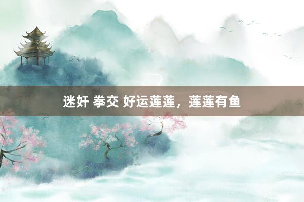 迷奸 拳交 好运莲莲，莲莲有鱼